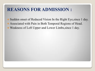 REASONS FOR ADMISSION :
 Sudden onset of Reduced Vision In the Right Eye,since 1 day.
 Associated with Pain in Both Temporal Regions of Head.
 Weakness of Left Upper and Lower Limbs,since 1 day.
 