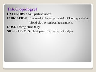 Tab.Clopidogrel
CATEGORY : Anti platelet agent.
INDICATION : It is used to lower your risk of having a stroke,
blood clot, or serious heart attack.
DOSE : 75mg once daily.
SIDE EFFECTS :chest pain,Head ache, arthralgia.
 