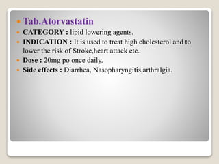  Tab.Atorvastatin
 CATEGORY : lipid lowering agents.
 INDICATION : It is used to treat high cholesterol and to
lower the risk of Stroke,heart attack etc.
 Dose : 20mg po once daily.
 Side effects : Diarrhea, Nasopharyngitis,arthralgia.
 
