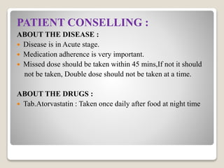 PATIENT CONSELLING :
ABOUT THE DISEASE :
 Disease is in Acute stage.
 Medication adherence is very important.
 Missed dose should be taken within 45 mins,If not it should
not be taken, Double dose should not be taken at a time.
ABOUT THE DRUGS :
 Tab.Atorvastatin : Taken once daily after food at night time
 