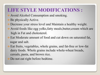 LIFE STYLE MODIFICATIONS :
 Avoid Alcohol Consumption and smoking.
 Be physically Active.
 Decrease your stress level and Maintain a healthy weight.
 Avoid foods like egg yolks,fatty meals,butter,cream which are
high in Fat and cholesterol.
 Eat Moderate amount of food and cut down on saturated fat,
sugar and salt.
 Eat fruits, vegetables, whole grains, and fat-free or low-fat
dairy foods. Whole grains include whole-wheat breads,
cereals, pasta, and brown rice.
 Do not eat right before bedtime.
 