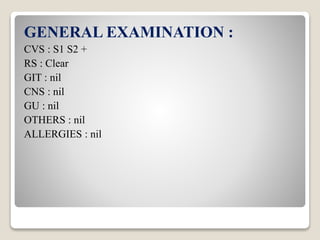 GENERAL EXAMINATION :
CVS : S1 S2 +
RS : Clear
GIT : nil
CNS : nil
GU : nil
OTHERS : nil
ALLERGIES : nil
 