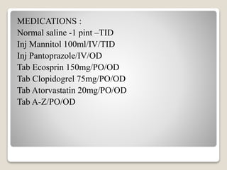 MEDICATIONS :
Normal saline -1 pint –TID
Inj Mannitol 100ml/IV/TID
Inj Pantoprazole/IV/OD
Tab Ecosprin 150mg/PO/OD
Tab Clopidogrel 75mg/PO/OD
Tab Atorvastatin 20mg/PO/OD
Tab A-Z/PO/OD
 