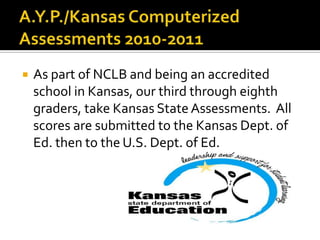 A.Y.P./Kansas Computerized Assessments 2010-2011 As part of NCLB and being an accredited  school in Kansas, our third through eighth graders, take Kansas State Assessments.  All scores are submitted to the Kansas Dept. of Ed. then to the U.S. Dept. of Ed. 