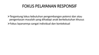 FOKUS PELAYANAN RESPONSIF
Tergantung lokus kebutuhan pengembangan potensi dan atau
pengentasan masalah yang dihadapi anak berkebutuhan khusus
Fokus layanannya sangat individual dan kontekstual
 