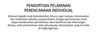 PENGERTIAN PELAYANAN
PERENCANAAN INDIVIDUAL
Bantuan kepada anak berkebutuhan khusus agar mampu merumuskan
dan melakukan aktivitas yang berkaitan dengan perencanaan masa
depan berdasarkan pemahaman akan kelebihan dan kekurangan
dirinya, serta pemahaman akan peluang dan desempatan yang tersedia
di lingkungannya.
 