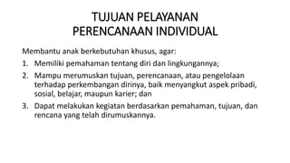 TUJUAN PELAYANAN
PERENCANAAN INDIVIDUAL
Membantu anak berkebutuhan khusus, agar:
1. Memiliki pemahaman tentang diri dan lingkungannya;
2. Mampu merumuskan tujuan, perencanaan, atau pengelolaan
terhadap perkembangan dirinya, baik menyangkut aspek pribadi,
sosial, belajar, maupun karier; dan
3. Dapat melakukan kegiatan berdasarkan pemahaman, tujuan, dan
rencana yang telah dirumuskannya.
 