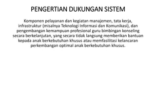 PENGERTIAN DUKUNGAN SISTEM
Komponen pelayanan dan kegiatan manajemen, tata kerja,
infrastruktur (misalnya Teknologi Informasi dan Komunikasi), dan
pengembangan kemampuan profesional guru bimbingan konseling
secara berkelanjutan, yang secara tidak langsung memberikan bantuan
kepada anak berkebutuhan khusus atau memfasilitasi kelancaran
perkembangan optimal anak berkebutuhan khusus.
 