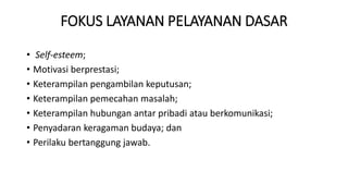 FOKUS LAYANAN PELAYANAN DASAR
• Self-esteem;
• Motivasi berprestasi;
• Keterampilan pengambilan keputusan;
• Keterampilan pemecahan masalah;
• Keterampilan hubungan antar pribadi atau berkomunikasi;
• Penyadaran keragaman budaya; dan
• Perilaku bertanggung jawab.
 