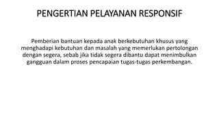 PENGERTIAN PELAYANAN RESPONSIF
Pemberian bantuan kepada anak berkebutuhan khusus yang
menghadapi kebutuhan dan masalah yang memerlukan pertolongan
dengan segera, sebab jika tidak segera dibantu dapat menimbulkan
gangguan dalam proses pencapaian tugas-tugas perkembangan.
 