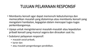 TUJUAN PELAYANAN RESPONSIF
• Membantu konseli agar dapat memenuhi kebutuhannya dan
memecahkan masalah yang dialaminya atau membantu konseli yang
mengalami hambatan, kegagalan dalam mencapai tugas-tugas
perkembangannya.
• Upaya untuk mengintervensi masalah-masalah atau kepedulian
pribadi konseli yang muncul segera dan dirasakan saat itu.
• Substansi pelayanan responsif:
• masalah sosial-pribadi,
• karier dan
• atau masalah pengembangan pendidikan.
 