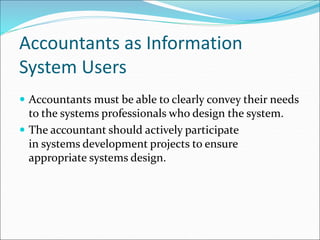 Accountants as Information
System Users
 Accountants must be able to clearly convey their needs
to the systems professionals who design the system.
 The accountant should actively participate
in systems development projects to ensure
appropriate systems design.
 