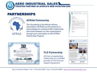 AERO INDUSTRIAL SALES
TRUSTED PARTNER IN AFRICA’S NEW AVIATION ERA
TLD EUROPE est une SAS au capital de 2.209.616 - Locataire Gérant de TRACMA SARL et de ALBRET INDUSTRIE SAS
Siége social: 79420 SAINT-LIN – RCS Bressuire B 340 991 546 00029 – SIRET 340 991 546 00029 - Code d’activité 292 C – N° - TVA FR 40340991546
Jacques ROUX
TLD EUROPE
Sales and Marketing Director
Mohammed MAHMOUD
Aero Industrial Sales Co.
President
Tel: 718-949-3300 • Fax: 718-949-9898 • Mohammed@aeroindustrialsales.com
ARINC: JFKIDCR • www.aeroindustrialsales.com
TLD EUROPE
TLD - AIRPORT GROUND SUPPORT EQUIPMENT, located at:
Parc Tetiaire Silic, 21 rue du Jura – BP 10525, 94633, Rengis
Cedex – France, has announced a milestone agreement with
AERO INDUSTRIAL SALES Company (AIS), at One Cross Island
Plaza, Rosedale, N.Y., 11422, to solely represent, market and
sell the TLD GSE on dedicated African countries.
While TLD is a fore front world wide leading industrial
group in the GSE, with historical background and spread over
several continents for its current and futuristic manufacturing
support and development AERO INDUSTRIAL SALES Company
is at the hub of the aviation industry –by JFK, N.Y. Int’l Airport
distributing commercial aircraft spare parts and GSE, for the
last two decades, headed by a person who participated in the
Initial Provisioning(IP) for the first commercial airplane that the
Boeing Company ever landed in the Continent of Africa – the
720B, in 1962, same person who headed the first bona fide
African airline purchasing office in the USA – taking over from
TWA – and who is currently doing IP for a new fleet of Boeing
777-200 and 737-700 for TAAG – Angola Airlines.
TAAG – Angola Airlines has selected the TLD GSE, for its
new and existing fleet, and AIS has been able to delivered a
one stop shopping package of equipment ever surpassed in
the Continent of Africa. These are, like, medium and wide body
aircraft push backs, versatile passenger steps, heavy duty air
start / air conditioning / ground power units, safety sensitive
baggage loaders, water / lavatory trucks, Ambulift trucks, etc.
TLD and AIS have further put in place a “free” technical
training for TAAG –Angola Airlines mechanics as well as the es-
tablish of a full fledged technical library f, for the equipment,
provided with the latest CD ROM /HARD Copy Manuals. equipped
with the latest CD ROM and hard Copy Maintenance Manuals.
For further details please visit us at www.AeroIndustrialSales.com for all inquires on GSE or Commercial Aircraft spare parts.
TLD EUROPE
PARTNERSHIPS 09 January 2014
Mr. Mohammed Mahmoud
President
Aero Industrial Sales
One Cross Island Plaza, Rosedale
NY 11422
Email: mohammed@aeroindustrialsales.com
Dear Mr. Mahmoud,
RE: APPRECIATION FOR SPONSORSHIP AT THE 45TH
AFRAA ANNUAL
GENERAL ASSEMBLY
It was a pleasure to meet you at the 45th Annual General Assembly (AGA) of the African
Airlines Association which was held in Mombasa, Kenya, from 24-26 November 2013.
I wish to take this opportunity to express the thanks and appreciation of the Executive
Committee and Member airlines of the African Airlines Association (AFRAA) to Aero
Industrial Sales for the support and sponsorship of the AGA. We are particularly grateful for
your sponsorship of the ground transport for the AGA.
Your support of AFRAA and its member airlines confirms your determination to build lasting
relationships with carriers on the continent. We appreciate your contributions and support in
this regard.
We look forward to further strengthening the healthy relationship that exists between
AFRAA and Aero Industrial Sales and would appreciate any suggestions from your end that
could bring this about.
On behalf of the entire membership of AFRAA, I wish you and the Aero Industrial Sales
family a prosperous 2014.
Best regards
Dr. Elijah Chingosho
Secretary General
The Secretariat of the African Airlines
Association (AFRAA) has the pleasure to
acknowledge the existing fruitful relationship
that exists between our two organizations
through your subscription to the AFRAA
Partnership Program.
AFRAA Partnership
Aero Industrial Sales | Tel. (718) 949 3300 | Fax (718) 949 9898 | www.aeroindustrialsales.com
AIS has a longstanding
relationship as a certified
provider of TLD Ground
Support Equipment.
TLD Partnership
 