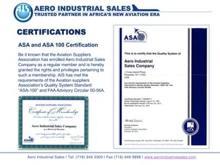 AERO INDUSTRIAL SALES
TRUSTED PARTNER IN AFRICA’S NEW AVIATION ERA
CERTIFICATIONS
Be it known that the Aviation Suppliers
Association has enrolled Aero Industrial Sales
Company as a regular member and is hereby
granted the rights and privileges pertaining to
such a membership. AIS has met the
requirements of the Aviation suppliers
Association’s Quality System Standard
“ASA-100” and FAA Advisory Circular 00-56A.
ASA and ASA 100 Certification
Aero Industrial Sales | Tel. (718) 949 3300 | Fax (718) 949 9898 | www.aeroindustrialsales.com
 