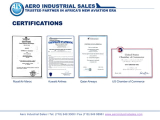 AERO INDUSTRIAL SALES
TRUSTED PARTNER IN AFRICA’S NEW AVIATION ERA
CERTIFICATIONS
Aero Industrial Sales | Tel. (718) 949 3300 | Fax (718) 949 9898 | www.aeroindustrialsales.com
Royal Air Maroc Kuwaiti Airlines Qatar Airways US Chamber of Commerce
 