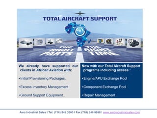 Aero Industrial Sales | Tel. (718) 949 3300 | Fax (718) 949 9898 | www.aeroindustrialsales.com
We already have supported our
clients in African Aviation with:
• Initial Provisioning Packages.
• Excess Inventory Management
• Ground Support Equipment..
Now with our Total Aircraft Support
programs including access :
• Engine/APU Exchange Pool
• Component Exchange Pool
• Repair Management	
 