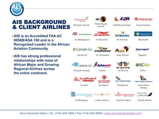 AIS BACKGROUND
& CLIENT AIRLINES
• AIS is an Accredited FAA AC
0056B/ASA 100 and is a
Recognized Leader in the African
Aviation Community.
• AIS has strong professional
relationships with most of
African Major and Growing
Regional Airlines across
the entire continent.
Aero Industrial Sales | Tel. (718) 949 3300 | Fax (718) 949 9898 | www.aeroindustrialsales.com
 