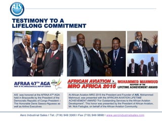 At African Aviation MRO 2015 the President and Founder of AIS, Mohammed
Mahmoud, was presented with the AFRICAN AVIATION LIFETIME
ACHIEVEMENT AWARD “For Outstanding Services to the African Aviation
Development”. This honor was presented by the President of African Aviation,
Mr. Nick Fadugba, on behalf of the African Aviation Community.
TESTIMONY TO A
LIFELONG COMMITMENT
Aero Industrial Sales | Tel. (718) 949 3300 | Fax (718) 949 9898 | www.aeroindustrialsales.com
AIS was honored at the AFRAA 47th AGA
held in Brazzaville by the President of the
Democratic Republic of Congo President –
The Honorable Denis Sassou-Nguesso as
well as Airline Executives
 
