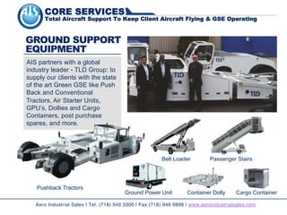 Belt Loader
Ground Power Unit
GROUND SUPPORT
EQUIPMENT
Aero Industrial Sales | Tel. (718) 949 3300 | Fax (718) 949 9898 | www.aeroindustrialsales.com
AIS partners with a global
industry leader - TLD Group: to
supply our clients with the state
of the art Green GSE like Push
Back and Conventional
Tractors, Air Starter Units,
GPU’s, Dollies and Cargo
Containers, post purchase
spares, and more.
Cargo Container
Pushback Tractors
Container Dolly
Passenger Stairs
CORE SERVICES
Total Aircraft Support To Keep Client Aircraft Flying & GSE Operating
 