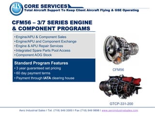 Standard Program Features
• 3 year guaranteed set pricing
• 60 day payment terms
• Payment through IATA clearing house
CFM56 – 3/7 SERIES ENGINE
& COMPONENT PROGRAMS
• Engine/APU & Component Sales
• Engine/APU and Component Exchange
• Engine & APU Repair Services
• Integrated Spare Parts Pool Access
• Component AOG Stock
CFM56
GTCP-331-200
Aero Industrial Sales | Tel. (718) 949 3300 | Fax (718) 949 9898 | www.aeroindustrialsales.com
CORE SERVICES
Total Aircraft Support To Keep Client Aircraft Flying & GSE Operating
 