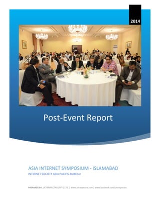 Post-Event Report 
2014 
ASIA INTERNET SYMPOSIUM - ISLAMABAD 
INTERNET SOCIETY ASIA PACIFIC BUREAU 
PREPARED BY: ULTRASPECTRA (PVT.) LTD. | www.ultraspectra.com | www.facebook.com/ultraspectra  