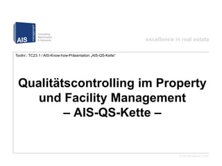 excellence in real estate

Toolnr.: TC23.1 / AIS-Know-how-Präsentation „AIS-QS-Kette“




         Qualitätscontrolling im Property und Facility Management
         – AIS-QS-Kette –




                                                                           © AIS Management GmbH
 