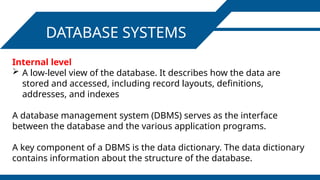 DATABASE SYSTEMS
Internal level
 A low-level view of the database. It describes how the data are
stored and accessed, including record layouts, definitions,
addresses, and indexes
A database management system (DBMS) serves as the interface
between the database and the various application programs.
A key component of a DBMS is the data dictionary. The data dictionary
contains information about the structure of the database.
 