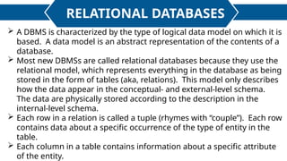 RELATIONAL DATABASES
 A DBMS is characterized by the type of logical data model on which it is
based. A data model is an abstract representation of the contents of a
database.
 Most new DBMSs are called relational databases because they use the
relational model, which represents everything in the database as being
stored in the form of tables (aka, relations). This model only describes
how the data appear in the conceptual- and external-level schema.
The data are physically stored according to the description in the
internal-level schema.
 Each row in a relation is called a tuple (rhymes with “couple”). Each row
contains data about a specific occurrence of the type of entity in the
table.
 Each column in a table contains information about a specific attribute
of the entity.
 
