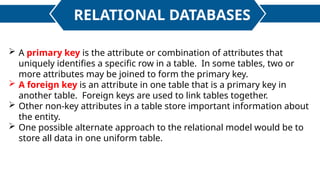 RELATIONAL DATABASES
 A primary key is the attribute or combination of attributes that
uniquely identifies a specific row in a table. In some tables, two or
more attributes may be joined to form the primary key.
 A foreign key is an attribute in one table that is a primary key in
another table. Foreign keys are used to link tables together.
 Other non-key attributes in a table store important information about
the entity.
 One possible alternate approach to the relational model would be to
store all data in one uniform table.
 