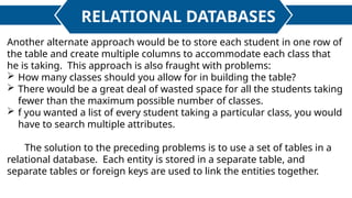 RELATIONAL DATABASES
Another alternate approach would be to store each student in one row of
the table and create multiple columns to accommodate each class that
he is taking. This approach is also fraught with problems:
 How many classes should you allow for in building the table?
 There would be a great deal of wasted space for all the students taking
fewer than the maximum possible number of classes.
 f you wanted a list of every student taking a particular class, you would
have to search multiple attributes.
The solution to the preceding problems is to use a set of tables in a
relational database. Each entity is stored in a separate table, and
separate tables or foreign keys are used to link the entities together.
 