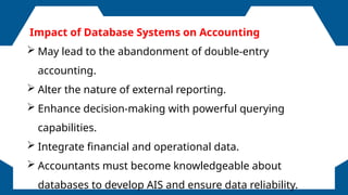FOLLOWERS
Impact of Database Systems on Accounting
 May lead to the abandonment of double-entry
accounting.
 Alter the nature of external reporting.
 Enhance decision-making with powerful querying
capabilities.
 Integrate financial and operational data.
 Accountants must become knowledgeable about
databases to develop AIS and ensure data reliability.
 