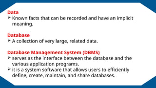 EDUCATION BACKGROUND
Data
 Known facts that can be recorded and have an implicit
meaning.
Database
 A collection of very large, related data.
Database Management System (DBMS)
 serves as the interface between the database and the
various application programs.
 it is a system software that allows users to efficiently
define, create, maintain, and share databases.
 