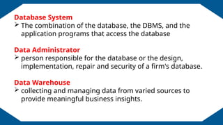 EDUCATION BACKGROUND
Database System
 The combination of the database, the DBMS, and the
application programs that access the database
Data Administrator
 person responsible for the database or the design,
implementation, repair and security of a firm's database.
Data Warehouse
 collecting and managing data from varied sources to
provide meaningful business insights.
 