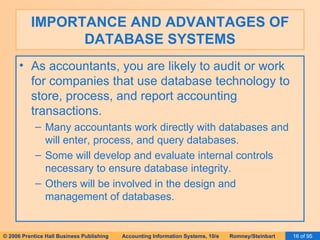 IMPORTANCE AND ADVANTAGES OF DATABASE SYSTEMS As accountants, you are likely to audit or work for companies that use database technology to store, process, and report accounting transactions. Many accountants work directly with databases and will enter, process, and query databases. Some will develop and evaluate internal controls necessary to ensure database integrity. Others will be involved in the design and management of databases. 