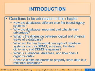 INTRODUCTION Questions to be addressed in this chapter: How are databases different than file-based legacy systems? Why are databases important and what is their advantage? What is the difference between logical and physical views of a database? What are the fundamental concepts of database systems such as DBMS, schemas, the data dictionary, and DBMS languages? What is a relational database, and how does it organize data? How are tables structured to properly store data in a relational database? 