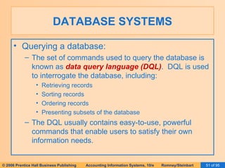 DATABASE SYSTEMS Querying a database: The set of commands used to query the database is known as  data query language (DQL) .  DQL is used to interrogate the database, including: Retrieving records Sorting records Ordering records Presenting subsets of the database The DQL usually contains easy-to-use, powerful commands that enable users to satisfy their own information needs. 