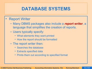 DATABASE SYSTEMS Report Writer Many DBMS packages also include a  report writer , a language that simplifies the creation of reports. Users typically specify: What elements they want printed How the report should be formatted The report writer then: Searches the database Extracts specified data Prints them out according to specified format 