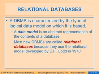 RELATIONAL DATABASES A DBMS is characterized by the type of logical data model on which it is based. A  data model  is an abstract representation of the contents of a database. Most new DBMSs are called  relational databases  because they use the relational model developed by E.F. Codd in 1970. 