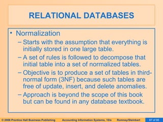 RELATIONAL DATABASES Normalization Starts with the assumption that everything is initially stored in one large table. A set of rules is followed to decompose that initial table into a set of normalized tables. Objective is to produce a set of tables in third-normal form (3NF) because such tables are free of update, insert, and delete anomalies. Approach is beyond the scope of this book but can be found in any database textbook. 
