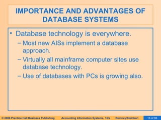 IMPORTANCE AND ADVANTAGES OF DATABASE SYSTEMS Database technology is everywhere. Most new AISs implement a database approach. Virtually all mainframe computer sites use database technology. Use of databases with PCs is growing also. 