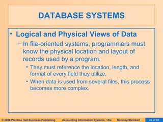 DATABASE SYSTEMS Logical and Physical Views of Data In file-oriented systems, programmers must know the physical location and layout of records used by a program. They must reference the location, length, and format of every field they utilize. When data is used from several files, this process becomes more complex. 