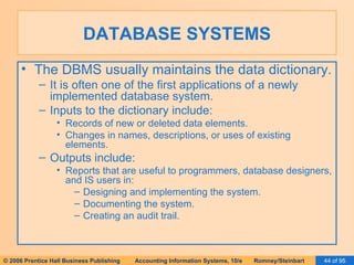 DATABASE SYSTEMS The DBMS usually maintains the data dictionary. It is often one of the first applications of a newly implemented database system. Inputs to the dictionary include: Records of new or deleted data elements. Changes in names, descriptions, or uses of existing elements. Outputs include: Reports that are useful to programmers, database designers, and IS users in: Designing and implementing the system. Documenting the system. Creating an audit trail. 