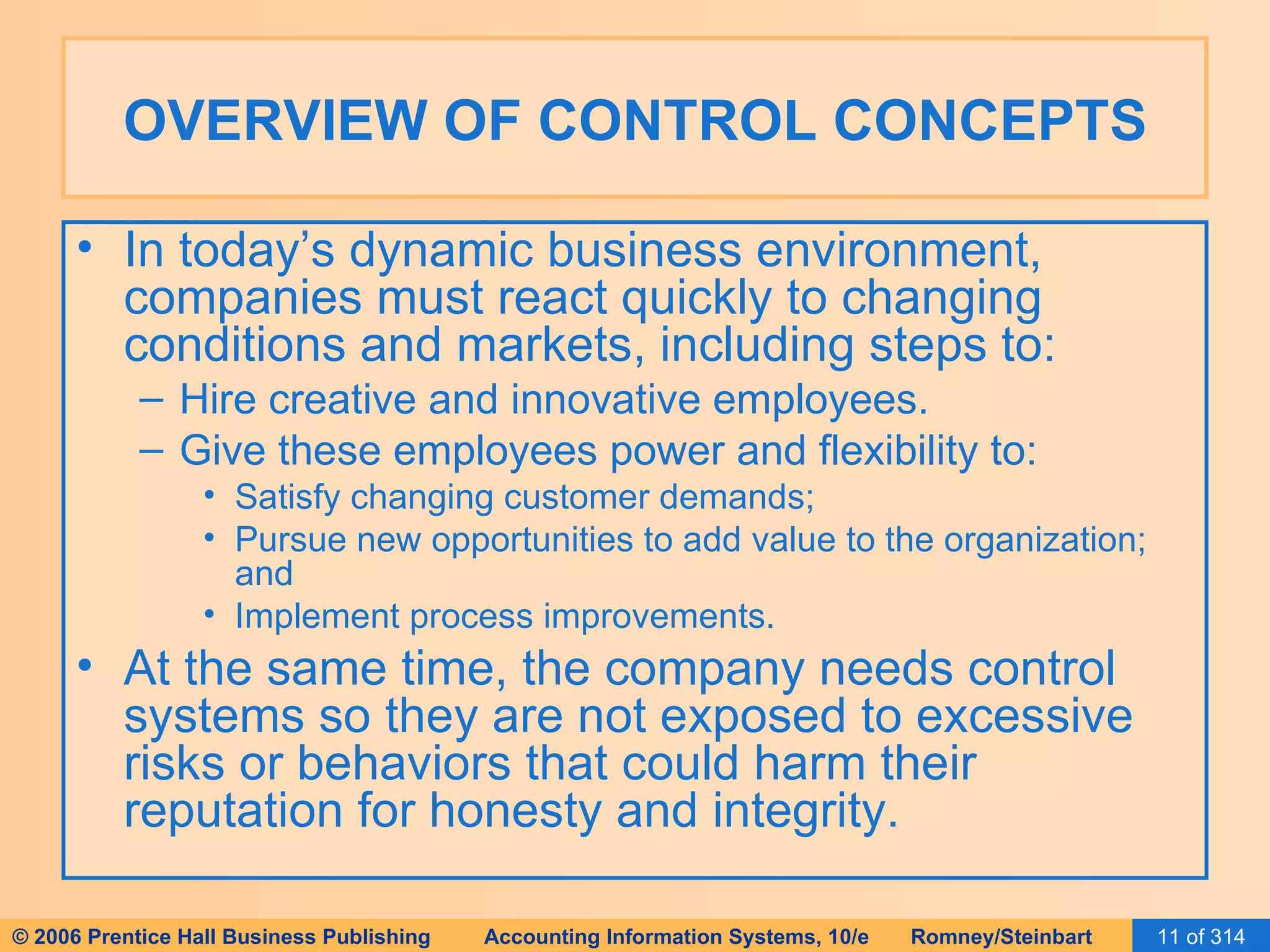 OVERVIEW OF CONTROL CONCEPTS In today’s dynamic business environment, companies must react quickly to changing conditions and markets, including steps to: Hire creative and innovative employees. Give these employees power and flexibility to: Satisfy changing customer demands; Pursue new opportunities to add value to the organization; and Implement process improvements. At the same time, the company needs control systems so they are not exposed to excessive risks or behaviors that could harm their reputation for honesty and integrity. 