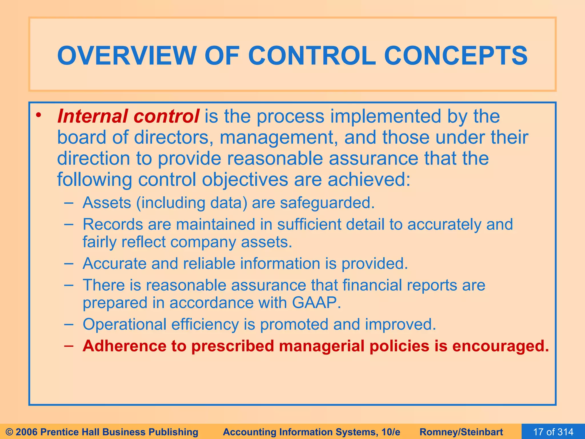 OVERVIEW OF CONTROL CONCEPTS Internal control  is the process implemented by the board of directors, management, and those under their direction to provide reasonable assurance that the following control objectives are achieved: Assets (including data) are safeguarded. Records are maintained in sufficient detail to accurately and fairly reflect company assets.  Accurate and reliable information is provided. There is reasonable assurance that financial reports are prepared in accordance with GAAP. Operational efficiency is promoted and improved. Adherence to prescribed managerial policies is encouraged. 