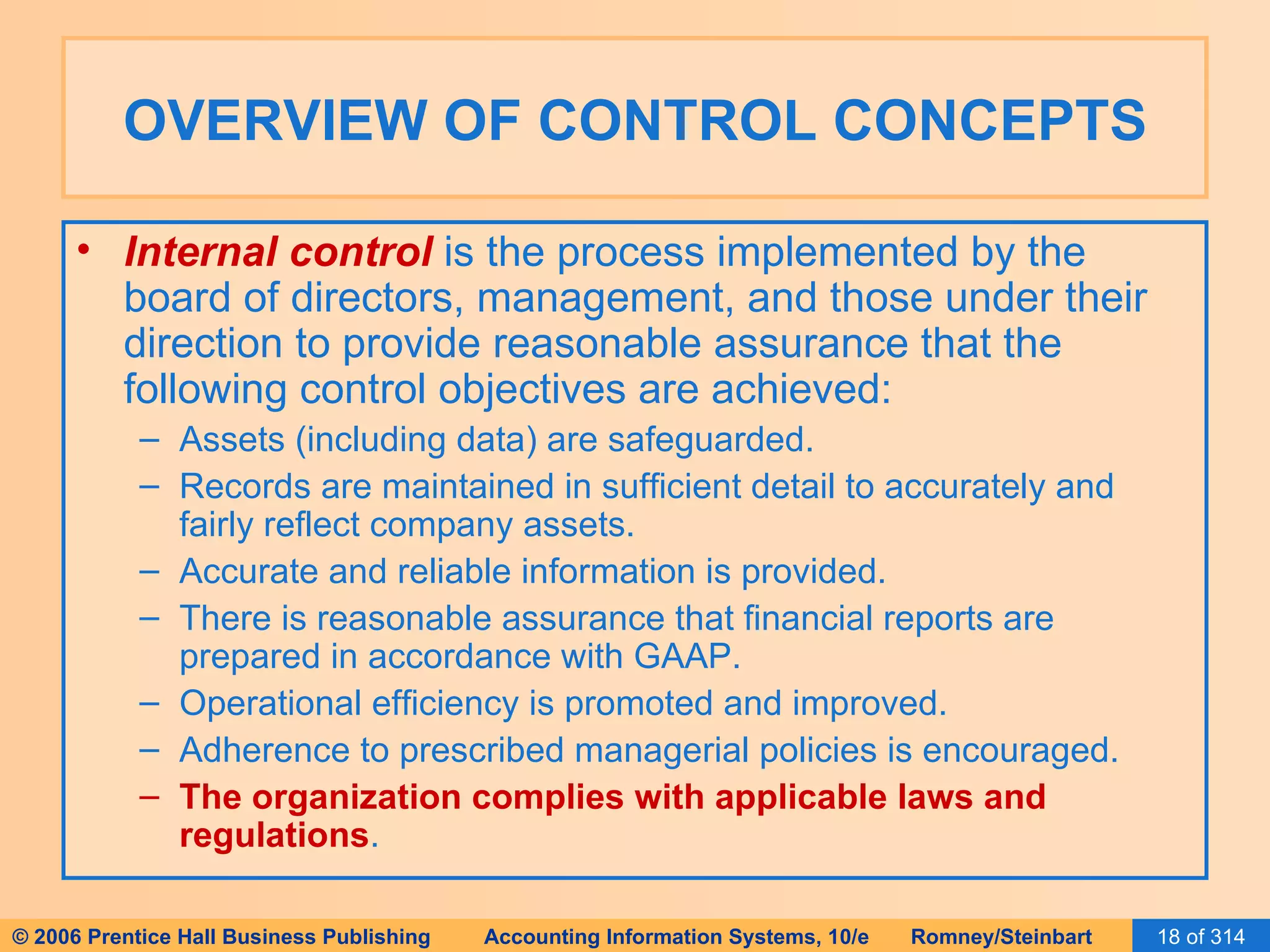 OVERVIEW OF CONTROL CONCEPTS Internal control  is the process implemented by the board of directors, management, and those under their direction to provide reasonable assurance that the following control objectives are achieved: Assets (including data) are safeguarded. Records are maintained in sufficient detail to accurately and fairly reflect company assets.  Accurate and reliable information is provided. There is reasonable assurance that financial reports are prepared in accordance with GAAP. Operational efficiency is promoted and improved. Adherence to prescribed managerial policies is encouraged. The organization complies with applicable laws and regulations . 