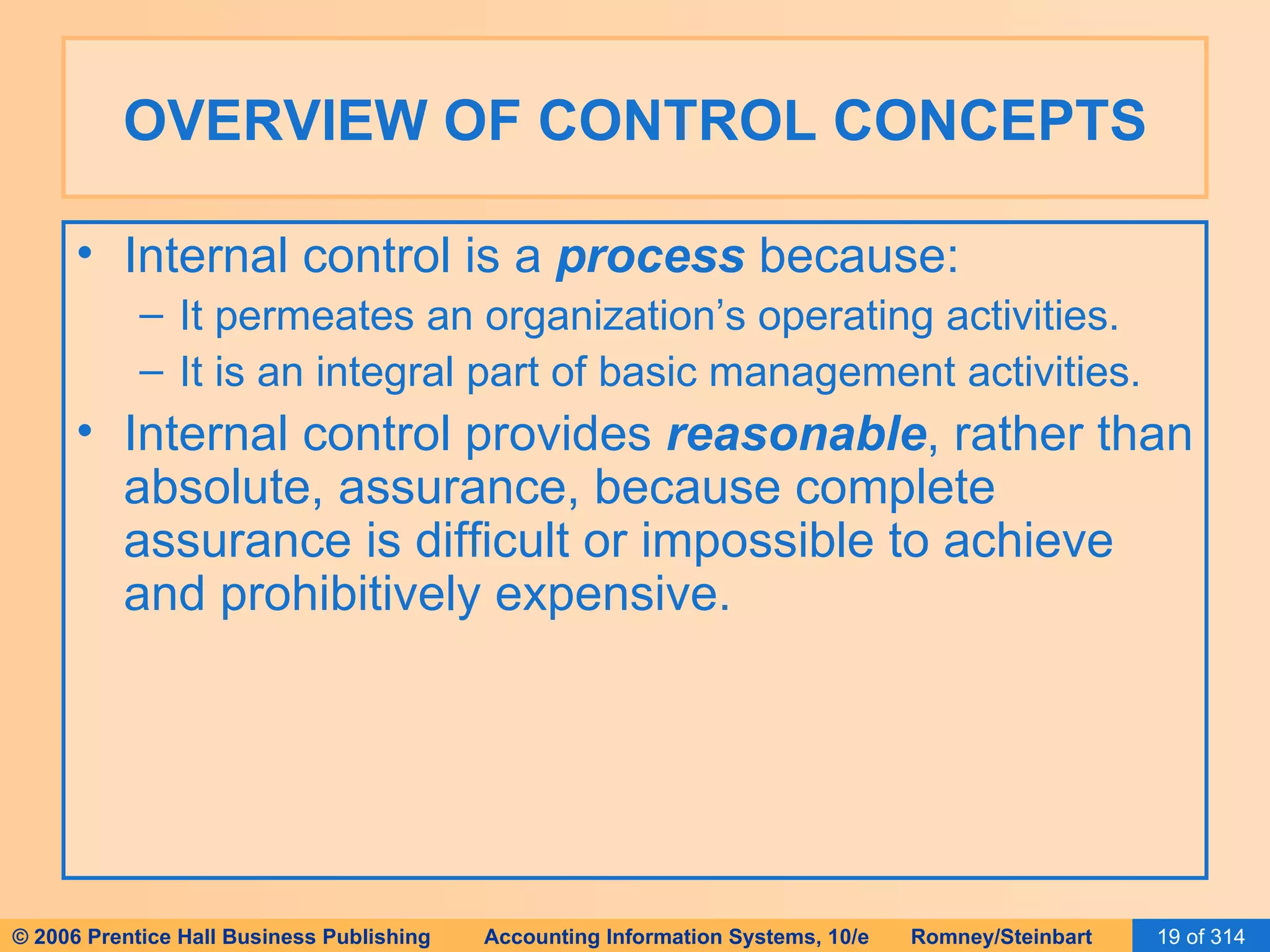 OVERVIEW OF CONTROL CONCEPTS Internal control is a  process  because: It permeates an organization’s operating activities. It is an integral part of basic management activities. Internal control provides  reasonable , rather than absolute, assurance, because complete assurance is difficult or impossible to achieve and prohibitively expensive. 