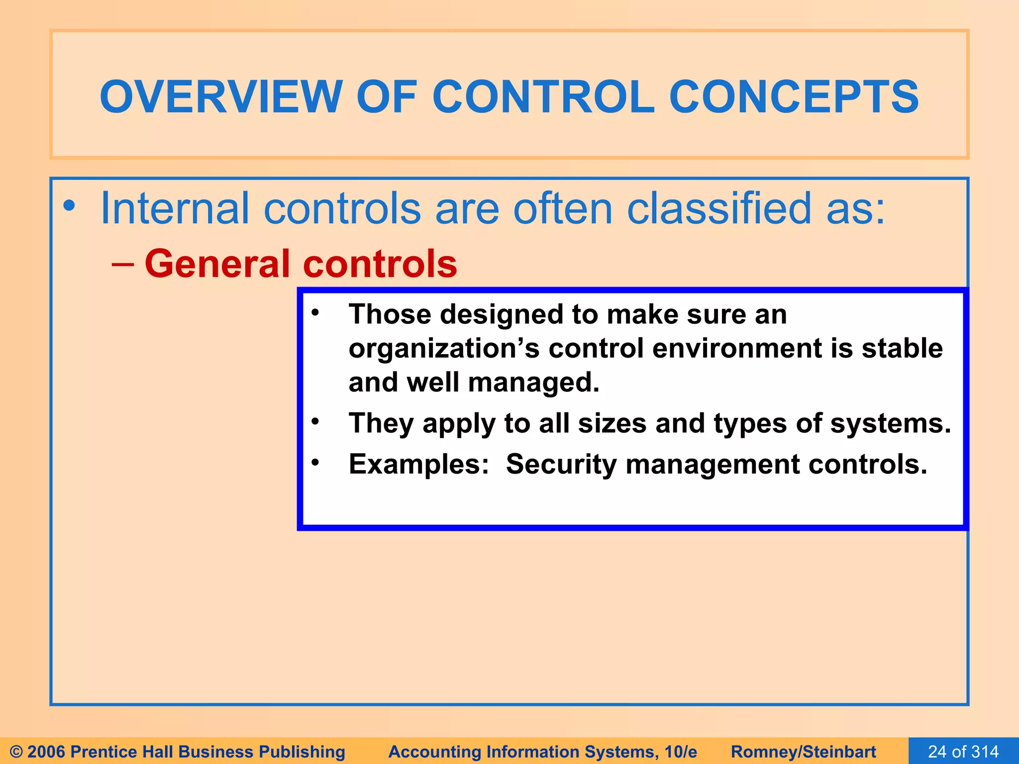 OVERVIEW OF CONTROL CONCEPTS Internal controls are often classified as: General controls Those designed to make sure an organization’s control environment is stable and well managed. They apply to all sizes and types of systems. Examples:  Security management controls. 
