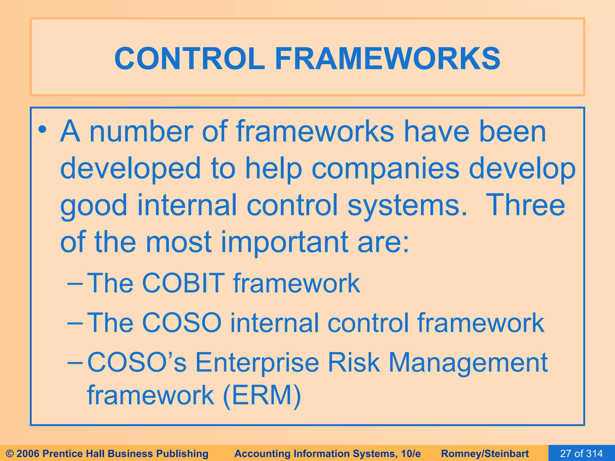 CONTROL FRAMEWORKS A number of frameworks have been developed to help companies develop good internal control systems.  Three of the most important are: The COBIT framework The COSO internal control framework COSO’s Enterprise Risk Management framework (ERM) 
