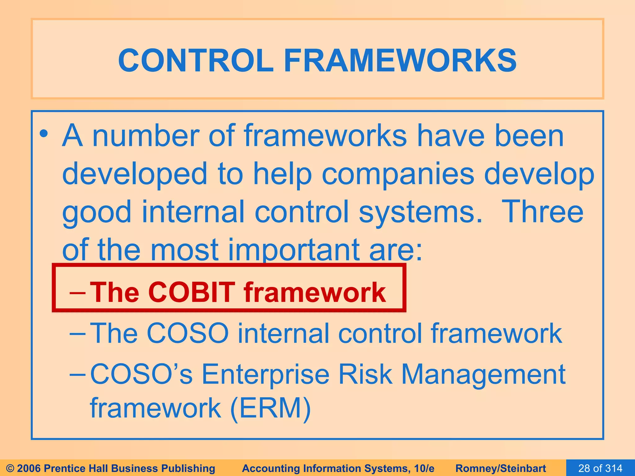 CONTROL FRAMEWORKS A number of frameworks have been developed to help companies develop good internal control systems.  Three of the most important are: The COBIT framework The COSO internal control framework COSO’s Enterprise Risk Management framework (ERM) 