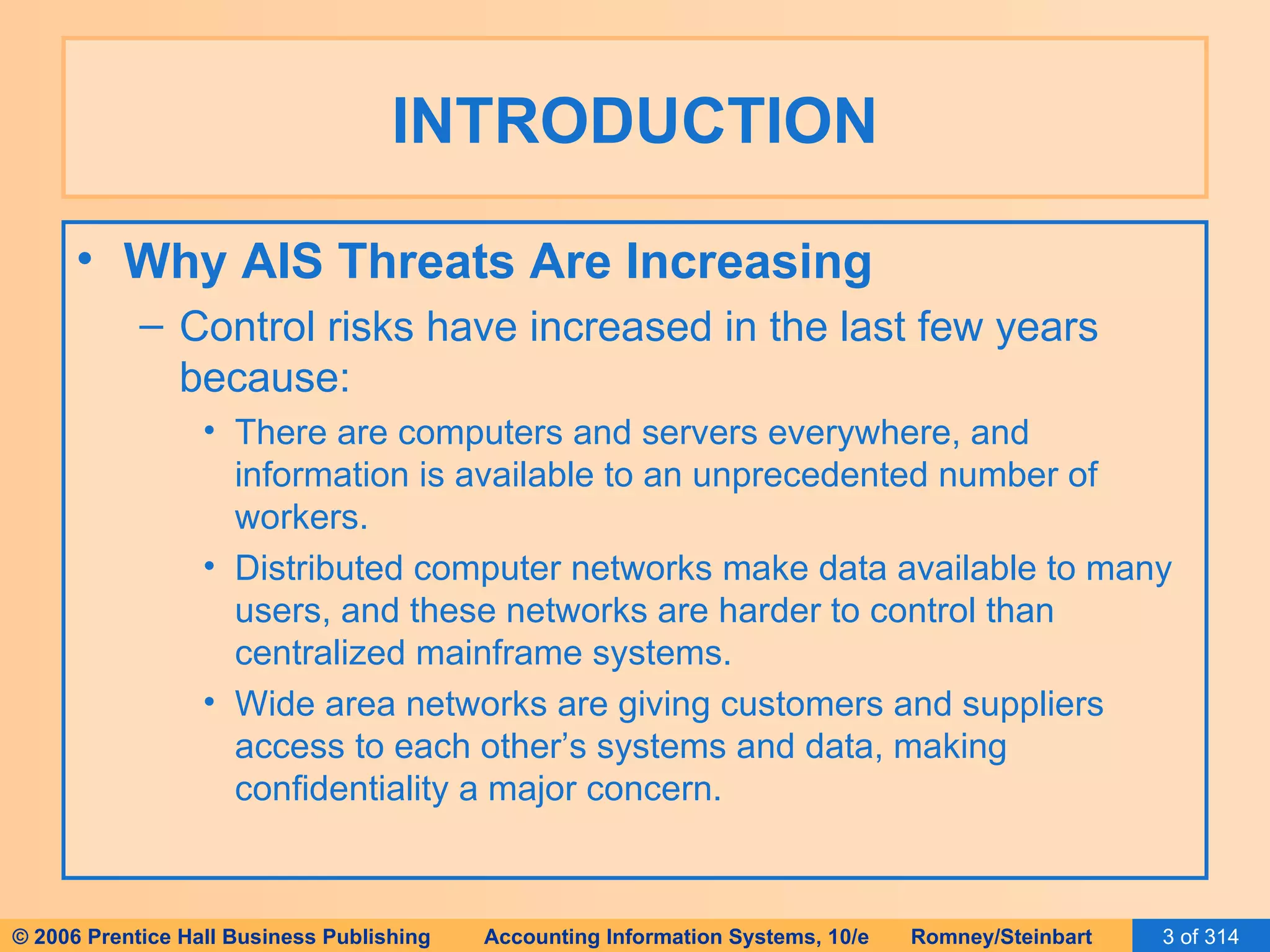 INTRODUCTION Why AIS Threats Are Increasing Control risks have increased in the last few years because: There are computers and servers everywhere, and information is available to an unprecedented number of workers. Distributed computer networks make data available to many users, and these networks are harder to control than centralized mainframe systems. Wide area networks are giving customers and suppliers access to each other’s systems and data, making confidentiality a major concern. 